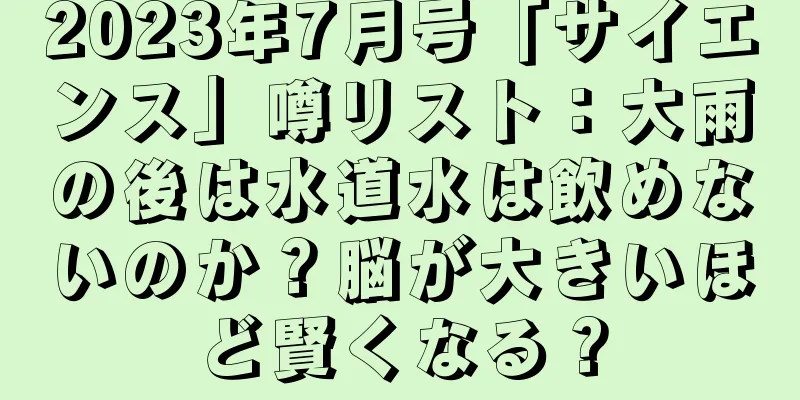 2023年7月号「サイエンス」噂リスト：大雨の後は水道水は飲めないのか？脳が大きいほど賢くなる？