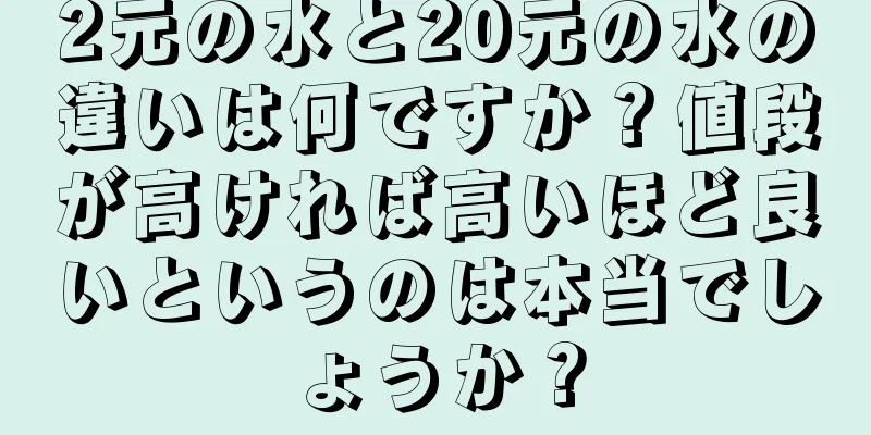 2元の水と20元の水の違いは何ですか？値段が高ければ高いほど良いというのは本当でしょうか？