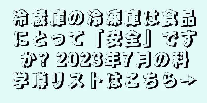 冷蔵庫の冷凍庫は食品にとって「安全」ですか? 2023年7月の科学噂リストはこちら→