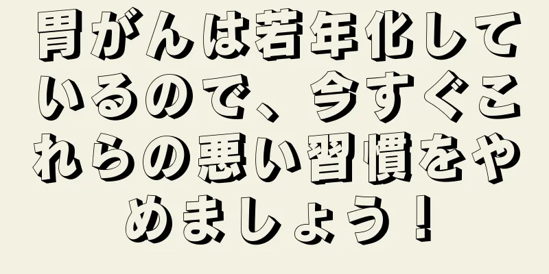 胃がんは若年化しているので、今すぐこれらの悪い習慣をやめましょう！