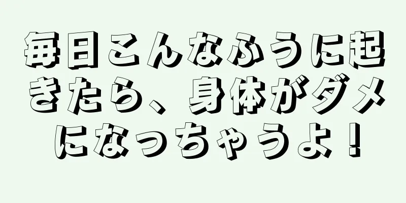 毎日こんなふうに起きたら、身体がダメになっちゃうよ！