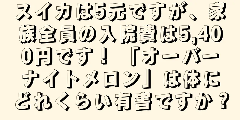 スイカは5元ですが、家族全員の入院費は5,400円です！ 「オーバーナイトメロン」は体にどれくらい有害ですか？