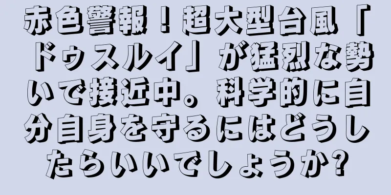 赤色警報！超大型台風「ドゥスルイ」が猛烈な勢いで接近中。科学的に自分自身を守るにはどうしたらいいでしょうか?