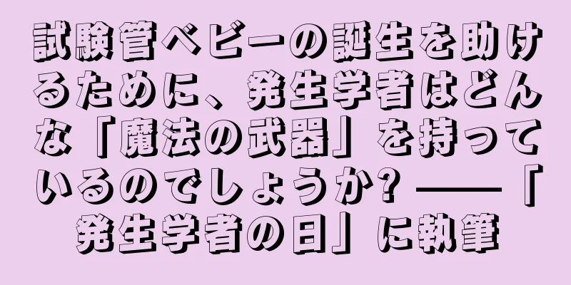 試験管ベビーの誕生を助けるために、発生学者はどんな「魔法の武器」を持っているのでしょうか? ——「発生学者の日」に執筆