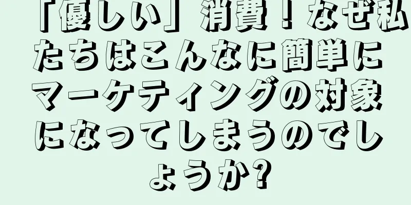 「優しい」消費！なぜ私たちはこんなに簡単にマーケティングの対象になってしまうのでしょうか?