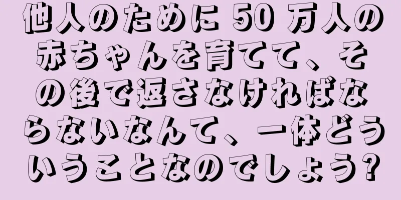 他人のために 50 万人の赤ちゃんを育てて、その後で返さなければならないなんて、一体どういうことなのでしょう?