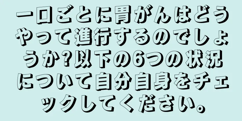 一口ごとに胃がんはどうやって進行するのでしょうか?以下の6つの状況について自分自身をチェックしてください。