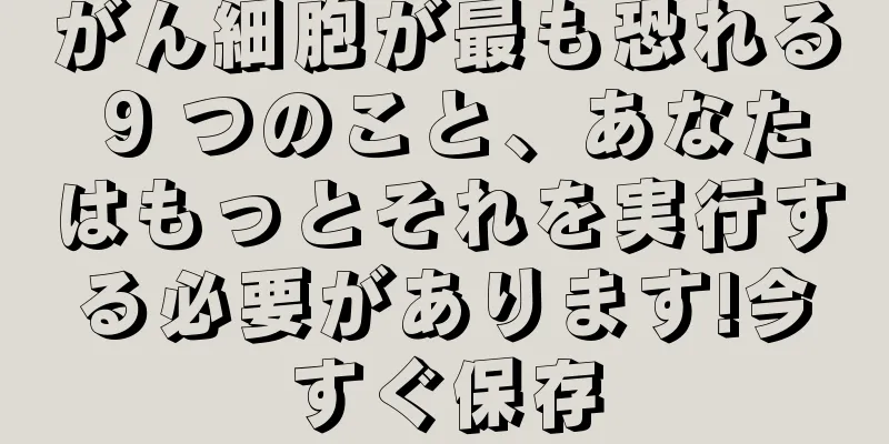がん細胞が最も恐れる 9 つのこと、あなたはもっとそれを実行する必要があります!今すぐ保存