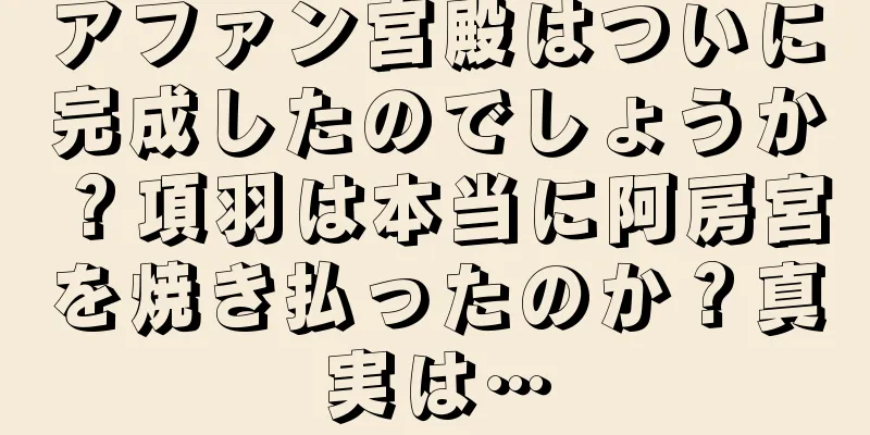 アファン宮殿はついに完成したのでしょうか？項羽は本当に阿房宮を焼き払ったのか？真実は…