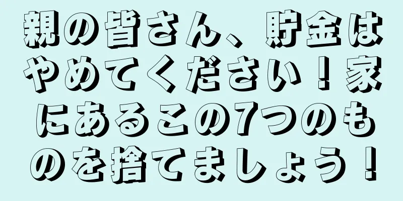 親の皆さん、貯金はやめてください！家にあるこの7つのものを捨てましょう！