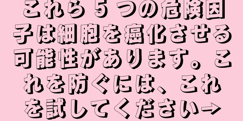 これら 5 つの危険因子は細胞を癌化させる可能性があります。これを防ぐには、これを試してください→