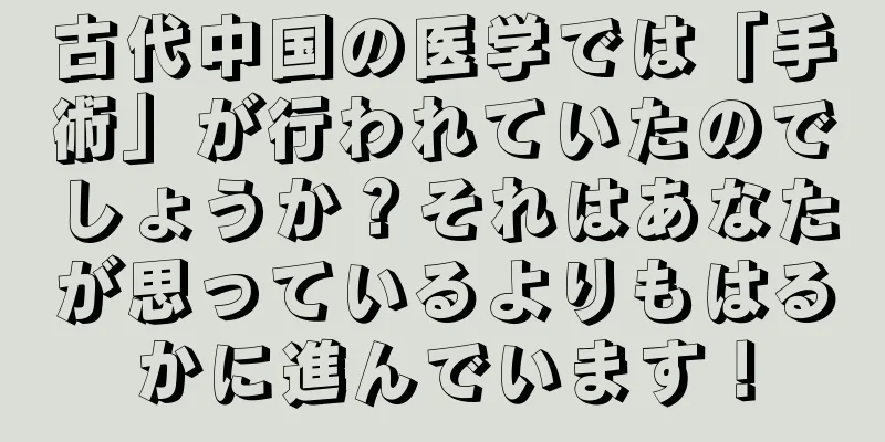 古代中国の医学では「手術」が行われていたのでしょうか？それはあなたが思っているよりもはるかに進んでいます！