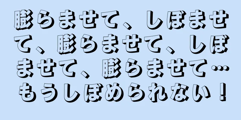膨らませて、しぼませて、膨らませて、しぼませて、膨らませて…もうしぼめられない！