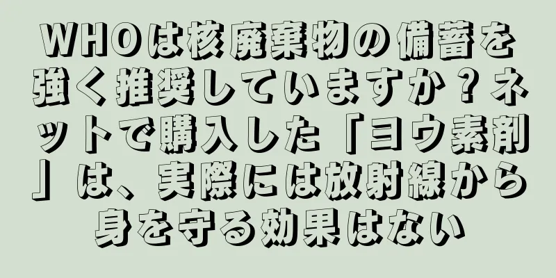 WHOは核廃棄物の備蓄を強く推奨していますか？ネットで購入した「ヨウ素剤」は、実際には放射線から身を守る効果はない
