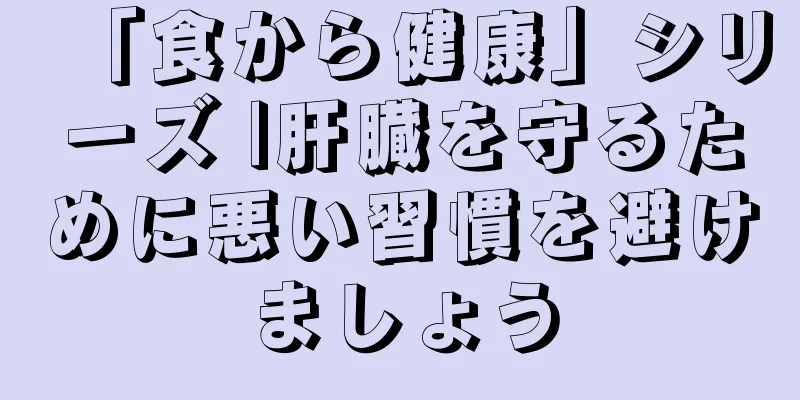 「食から健康」シリーズ |肝臓を守るために悪い習慣を避けましょう
