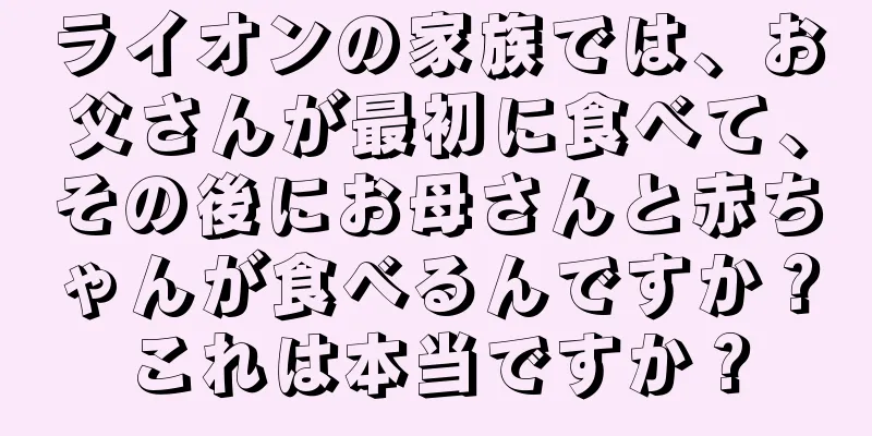 ライオンの家族では、お父さんが最初に食べて、その後にお母さんと赤ちゃんが食べるんですか？これは本当ですか？
