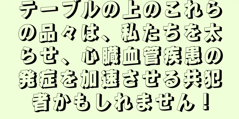 テーブルの上のこれらの品々は、私たちを太らせ、心臓血管疾患の発症を加速させる共犯者かもしれません！