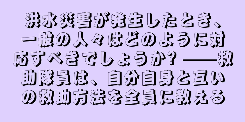 洪水災害が発生したとき、一般の人々はどのように対応すべきでしょうか? ——救助隊員は、自分自身と互いの救助方法を全員に教える