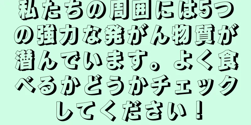 私たちの周囲には5つの強力な発がん物質が潜んでいます。よく食べるかどうかチェックしてください！