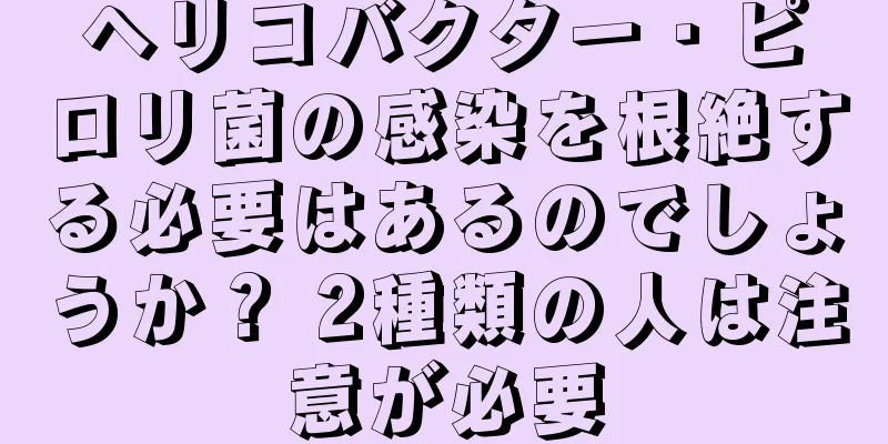 ヘリコバクター・ピロリ菌の感染を根絶する必要はあるのでしょうか？ 2種類の人は注意が必要