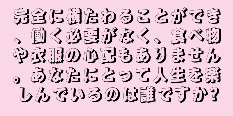 完全に横たわることができ、働く必要がなく、食べ物や衣服の心配もありません。あなたにとって人生を楽しんでいるのは誰ですか?