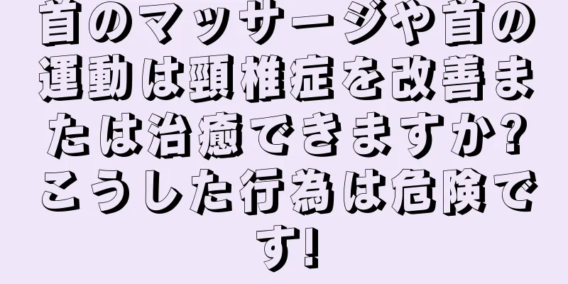 首のマッサージや首の運動は頸椎症を改善または治癒できますか?こうした行為は危険です!