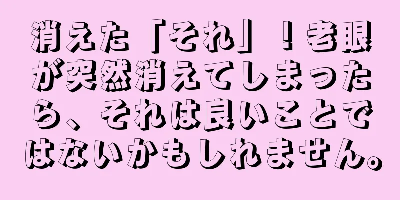 消えた「それ」！老眼が突然消えてしまったら、それは良いことではないかもしれません。