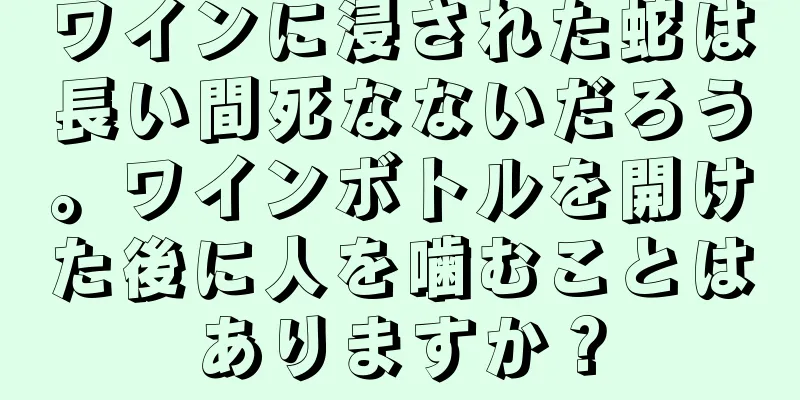 ワインに浸された蛇は長い間死なないだろう。ワインボトルを開けた後に人を噛むことはありますか？