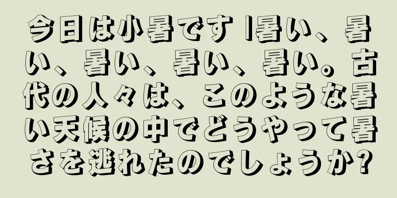 今日は小暑です |暑い、暑い、暑い、暑い、暑い。古代の人々は、このような暑い天候の中でどうやって暑さを逃れたのでしょうか?