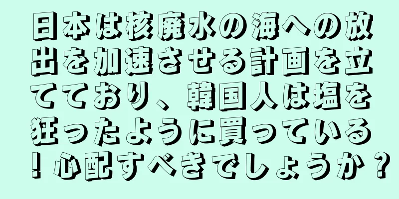 日本は核廃水の海への放出を加速させる計画を立てており、韓国人は塩を狂ったように買っている！心配すべきでしょうか？