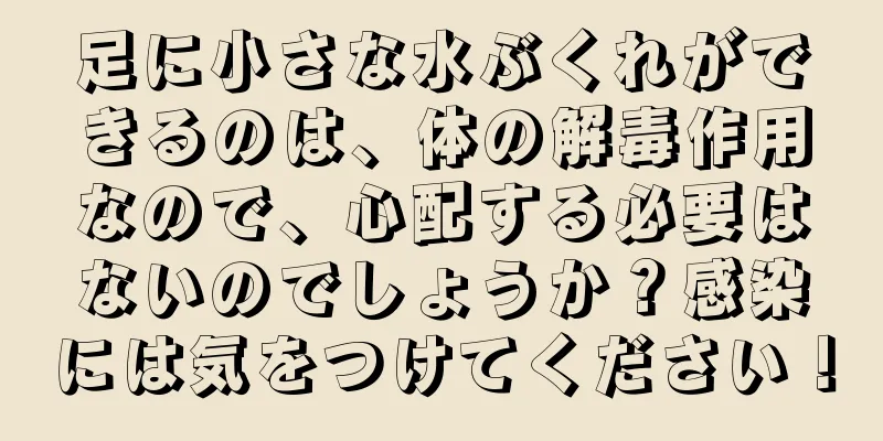 足に小さな水ぶくれができるのは、体の解毒作用なので、心配する必要はないのでしょうか？感染には気をつけてください！