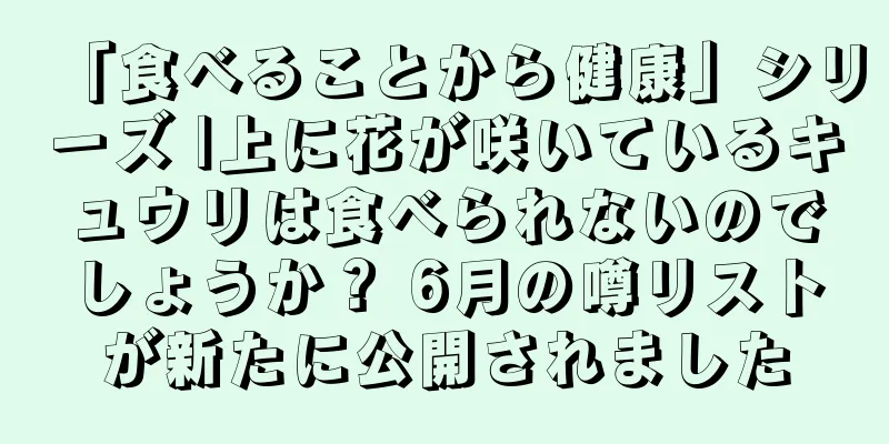「食べることから健康」シリーズ |上に花が咲いているキュウリは食べられないのでしょうか？ 6月の噂リストが新たに公開されました