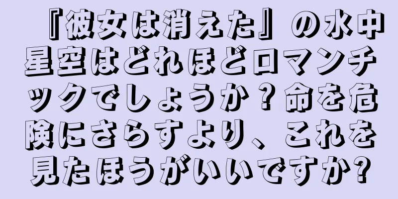 『彼女は消えた』の水中星空はどれほどロマンチックでしょうか？命を危険にさらすより、これを見たほうがいいですか?