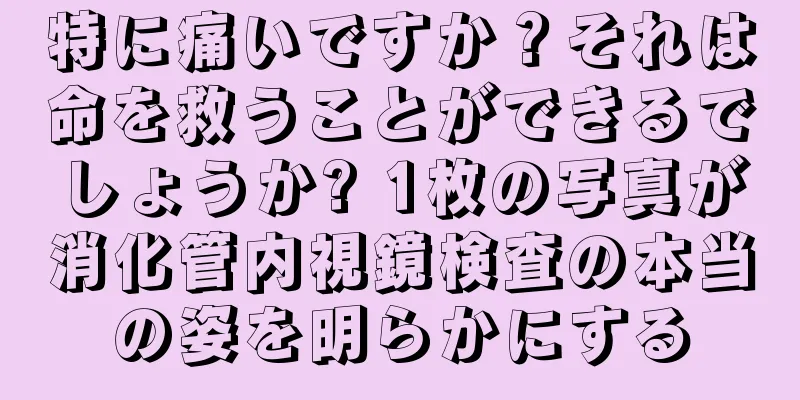 特に痛いですか？それは命を救うことができるでしょうか? 1枚の写真が消化管内視鏡検査の本当の姿を明らかにする