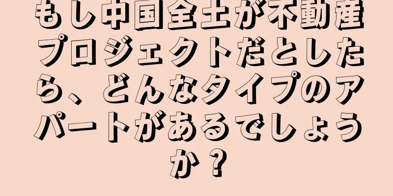 もし中国全土が不動産プロジェクトだとしたら、どんなタイプのアパートがあるでしょうか？