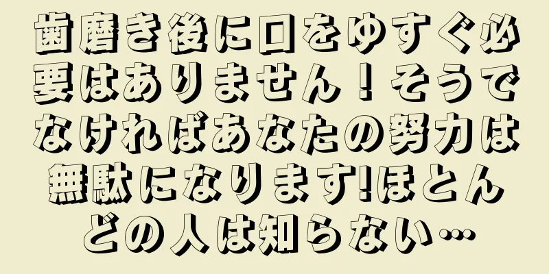 歯磨き後に口をゆすぐ必要はありません！そうでなければあなたの努力は無駄になります!ほとんどの人は知らない…