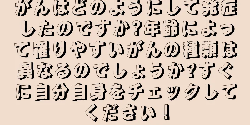 がんはどのようにして発症したのですか?年齢によって罹りやすいがんの種類は異なるのでしょうか?すぐに自分自身をチェックしてください！