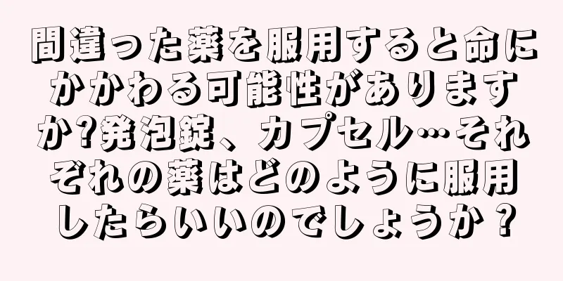 間違った薬を服用すると命にかかわる可能性がありますか?発泡錠、カプセル…それぞれの薬はどのように服用したらいいのでしょうか？