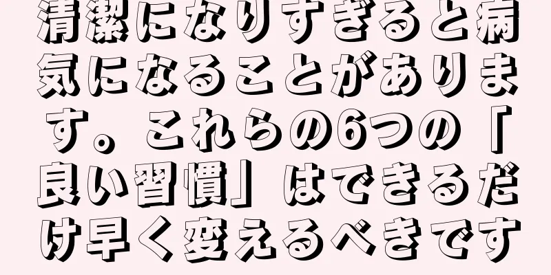清潔になりすぎると病気になることがあります。これらの6つの「良い習慣」はできるだけ早く変えるべきです
