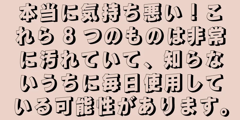本当に気持ち悪い！これら 8 つのものは非常に汚れていて、知らないうちに毎日使用している可能性があります。