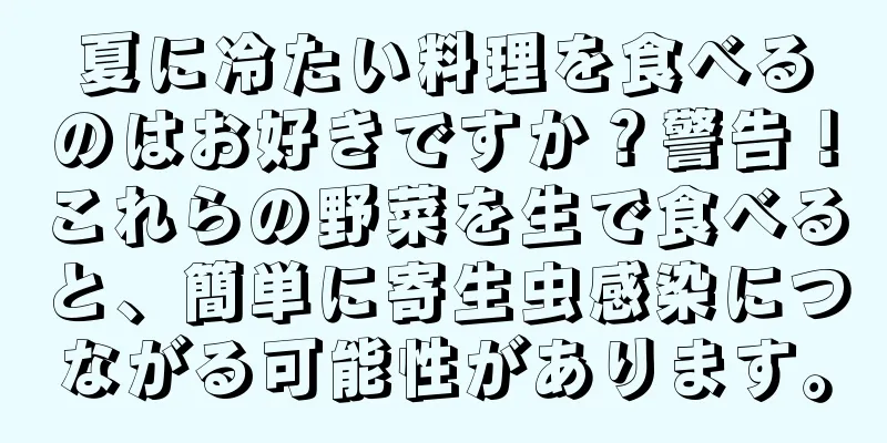 夏に冷たい料理を食べるのはお好きですか？警告！これらの野菜を生で食べると、簡単に寄生虫感染につながる可能性があります。