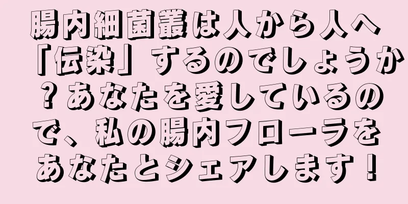 腸内細菌叢は人から人へ「伝染」するのでしょうか？あなたを愛しているので、私の腸内フローラをあなたとシェアします！