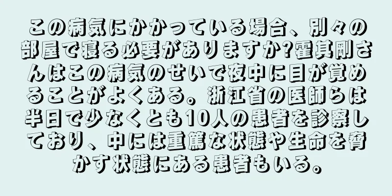 この病気にかかっている場合、別々の部屋で寝る必要がありますか?霍其剛さんはこの病気のせいで夜中に目が覚めることがよくある。浙江省の医師らは半日で少なくとも10人の患者を診察しており、中には重篤な状態や生命を脅かす状態にある患者もいる。