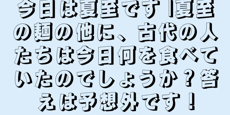 今日は夏至です |夏至の麺の他に、古代の人たちは今日何を食べていたのでしょうか？答えは予想外です！