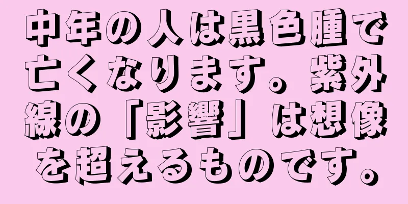 中年の人は黒色腫で亡くなります。紫外線の「影響」は想像を超えるものです。