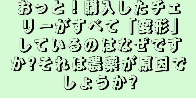 おっと！購入したチェリーがすべて「変形」しているのはなぜですか?それは農薬が原因でしょうか?