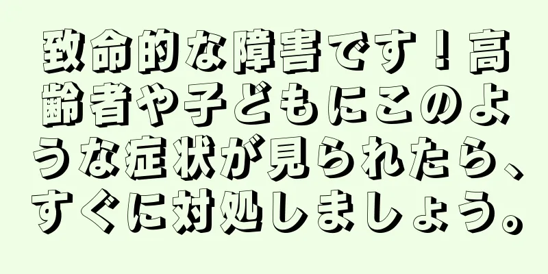 致命的な障害です！高齢者や子どもにこのような症状が見られたら、すぐに対処しましょう。
