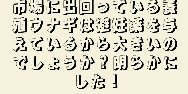 市場に出回っている養殖ウナギは避妊薬を与えているから大きいのでしょうか？明らかにした！