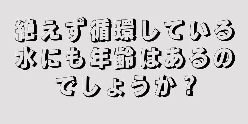 絶えず循環している水にも年齢はあるのでしょうか？
