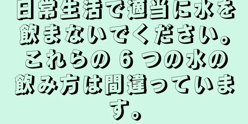 日常生活で適当に水を飲まないでください。これらの 6 つの水の飲み方は間違っています。